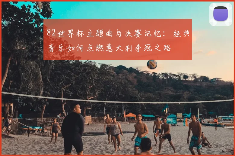 82世界杯主题曲与决赛记忆：经典音乐如何点燃意大利夺冠之路