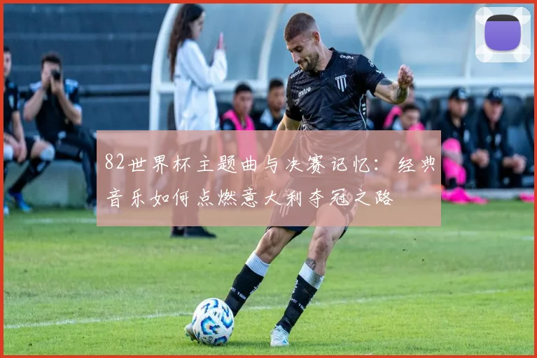 82世界杯主题曲与决赛记忆：经典音乐如何点燃意大利夺冠之路