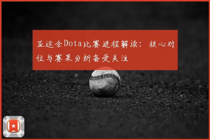 亚运会Dota比赛进程解读：核心对位与赛果分析备受关注