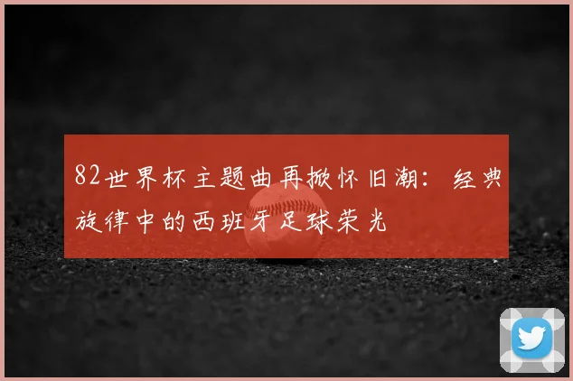 82世界杯主题曲再掀怀旧潮：经典旋律中的西班牙足球荣光