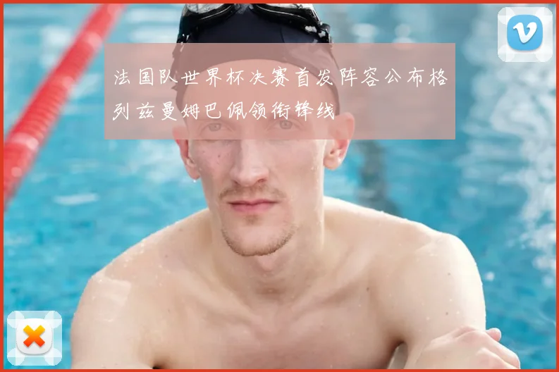 法国队世界杯决赛首发阵容公布格列兹曼姆巴佩领衔锋线