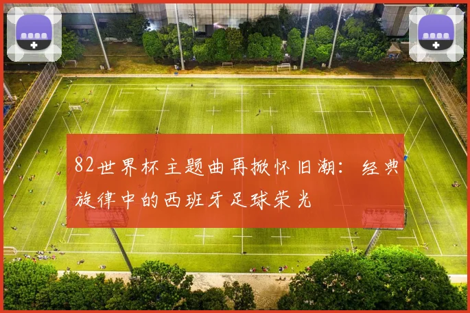 82世界杯主题曲再掀怀旧潮：经典旋律中的西班牙足球荣光