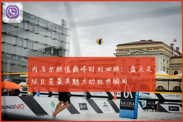 内马尔颜值巅峰时刻回顾：盘点足坛巨星最具魅力的经典瞬间