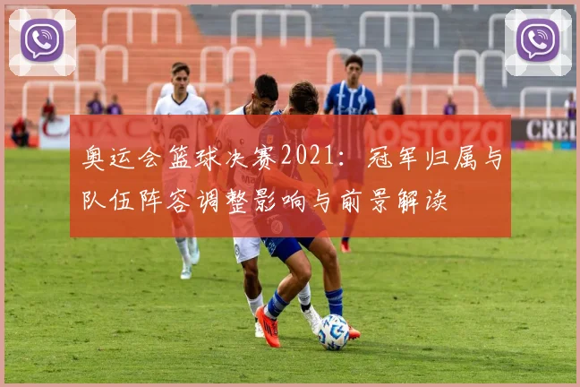 奥运会篮球决赛2021：冠军归属与队伍阵容调整影响与前景解读