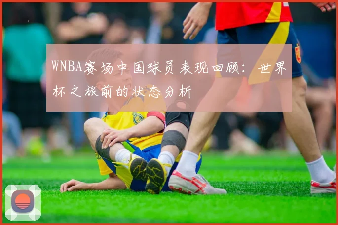 WNBA赛场中国球员表现回顾：世界杯之旅前的状态分析