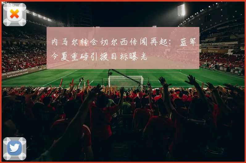内马尔转会切尔西传闻再起：蓝军今夏重磅引援目标曝光
