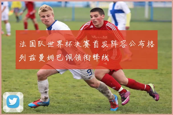 法国队世界杯决赛首发阵容公布格列兹曼姆巴佩领衔锋线