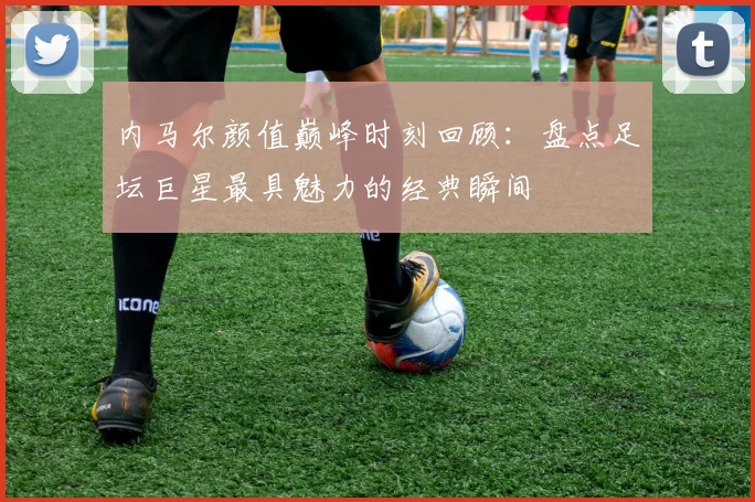 内马尔颜值巅峰时刻回顾：盘点足坛巨星最具魅力的经典瞬间